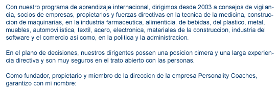 contacto contenido1 Con nuestro programa de aprendizaje internacional, dirigimos desde 2003 a consejos de vigilancia, socios de empresas, propietarios y fuerzas directivas en la tecnica de la medicina, construccion de maquinarias, en la industria farmaceutica, alimenticia, de bebidas, del plastico, metal, muebles, automovilistica, textil, acero, electronica, materiales de la construccion, industria del software y el comercio asi como, en la politica y la administracion. En el plano de decisiones, nuestros dirigentes possen una posicion cimera y una larga experiencia directiva y son muy seguros en el trato abierto con las personas.Como fundador, propietario y miembro de la direccion de la empresa Personality Coaches, garantizo con mi nombre: