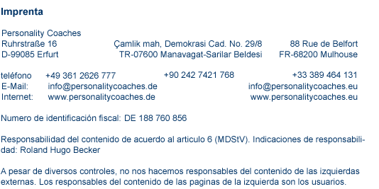 contacto imprenta  Imprenta  Personality Coaches Ruhrstr. 16 D-99085 Erfurt Telefon: +49 361 2626 777   |   E-Mail: info@personalitycoaches.de   |   Internet: www.personalitycoaches.de   |   www.personalitycoaches.eu Numero de impuestos: 151.205.01035 Responsabilidad del contenido de acuerdo al articulo 6 (MDStV). Indicaciones de responsabili- dad: Roland Hugo Becker A pesar de diversos controles, no nos hacemos responsables del contenido de las izquierdas externas. Los responsables del contenido de las paginas de la izquierda son los usuarios.