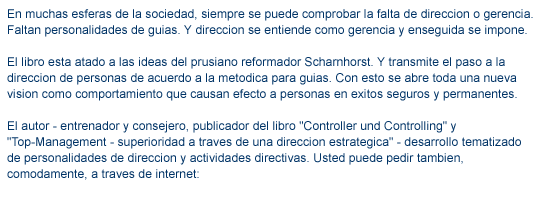 texto en libro01 En muchas esferas de la sociedad, siempre se puede comprobar la falta de direccion o gerencia. Faltan personalidades de guias. Y direccion se entiende como gerencia y enseguida se impone. El libro esta atado a las ideas del prusiano reformador Scharnhorst. Y transmite el paso a la direccion de personas de acuerdo a la metodica para guias. Con esto se abre toda una nueva vision como comportamiento que causan efecto a personas en exitos seguros y permanentes. El autor - entrenador y consejero, publicador del libro "Controller und Controlling" y  "Top-Management - superioridad a traves de una direccion estrategica" - desarrollo tematizado de personalidades de direccion y actividades directivas. Usted puede pedir tambien, comodamente, a traves de internet: