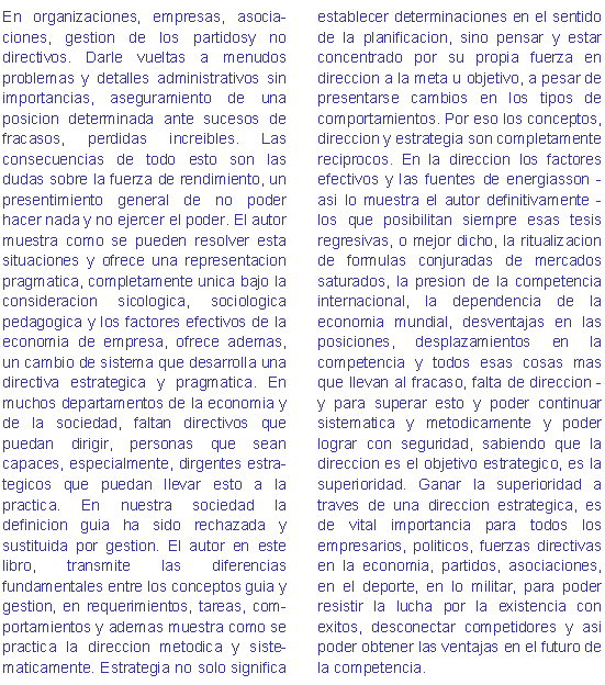 texto libro02 "Top-Management - En organizaciones, empresas, asocia-ciones, gestion de los partidosy no directivos. Darle vueltas a menudos problemas y detalles administrativos sin importancias, aseguramiento de una posicion determinada ante sucesos de fracasos, perdidas increibles. Las consecuencias de todo esto son las dudas sobre la fuerza de rendimiento, un presentimiento general de no poder hacer nada y no ejercer el poder. El autor muestra como se pueden resolver esta situaciones y ofrece una representacion pragmatica, completamente unica bajo la consideracion sicologica, sociologica pedagogica y los factores efectivos de la economia de empresa, ofrece ademas, un cambio de sistema que desarrolla una directiva estrategica y pragmatica. En muchos departamentos de la economia y de la sociedad, faltan directivos que puedan dirigir, personas que sean capaces, especialmente, dirgentes estra-tegicos que puedan llevar esto a la practica. En nuestra sociedad la definicion guia ha sido rechazada y sustituida por gestion. El autor en este libro, transmite las diferencias fundamentales entre los conceptos guia y gestion, en requerimientos, tareas, com-portamientos y ademas muestra como se practica la direccion metodica y siste-maticamente. Estrategia no solo significa establecer determinaciones en el sentido de la planificacion, sino pensar y estar concentrado por su propia fuerza en direccion a la meta u objetivo, a pesar de presentarse cambios en los tipos de comportamientos. Por eso los conceptos, direccion y estrategia son completamente reciprocos. En la direccion los factores efectivos y las fuentes de energiasson - asi lo muestra el autor definitivamente - los que posibilitan siempre esas tesis regresivas, o mejor dicho, la ritualizacion de formulas conjuradas de mercados saturados, la presion de la competencia internacional, la dependencia de la economia mundial, desventajas en las posiciones, desplazamientos en la competencia y todos esas cosas mas que llevan al fracaso, falta de direccion - y para superar esto y poder continuar sistematica y metodicamente y poder lograr con seguridad, sabiendo que la direccion es el objetivo estrategico, es la superioridad. Ganar la superioridad a traves de una direccion estrategica, es de vital importancia para todos los empresarios, politicos, fuerzas directivas en la economia, partidos, asociaciones, en el deporte, en lo militar, para poder resistir la lucha por la existencia con exitos, desconectar competidores y asi poder obtener las ventajas en el futuro de la competencia.