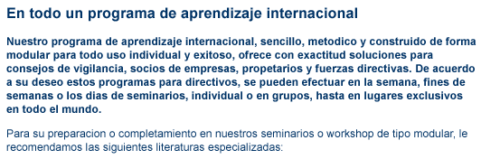 todo en uno contenido2 alto derecho En todo un programa de aprendizaje internacional Nuestro programa de aprendizaje internacional, sencillo, metodico y construido de forma modular para todo uso individual y exitoso, ofrece con exactitud soluciones para consejos de vigilancia, socios de empresas, propetarios y fuerzas directivas. De acuerdo a su deseo estos programas para directivos, se pueden efectuar en la semana, fines de semanas o los dias de seminarios, individual o en grupos, hasta en lugares exclusivos en todo el mundo. Para su preparacion o completamiento en nuestros seminarios o workshop de tipo modular, le recomendamos las siguientes literaturas especializadas: