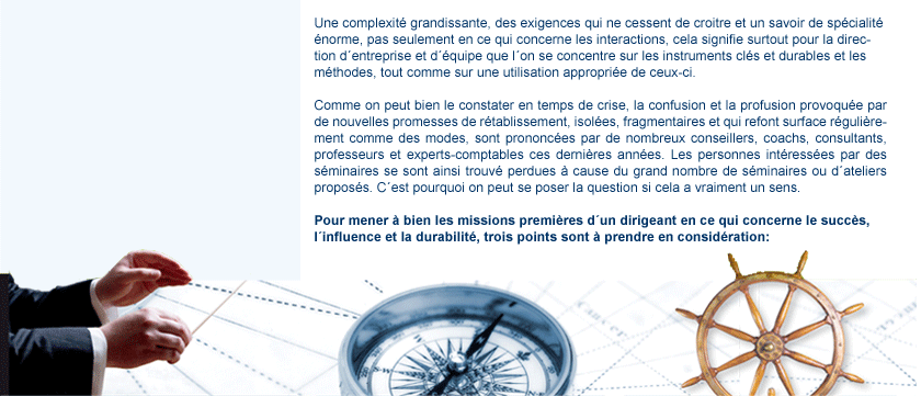 contenu1 tut dans l'un Une complexit� grandissante, des exigences qui ne cessent de croitre et un savoir de sp�cialit� �norme, pas seulement en ce qui concerne les interactions, cela signifie surtout pour la direction d�entreprise et d'quipe que l�on se concentre sur les instruments cl�s et durables et les méthodes, tout comme sur une utilisation appropri�e de ceux-ci. Comme on peut bien le constater en temps de crise, la confusion et la profusion provoqu�e par de nouvelles promesses de r�tablissement, isol�es, fragmentaires et qui refont surface régulièrement comme des modes, sont prononc�es par de nombreux conseillers, coachs, consultants, professeurs et experts-comptables ces derni�res ann�es. Les personnes int�ress�es par des s�minaires se sont ainsi trouv� perdues � cause du grand nombre de s�minaires ou d�ateliers propos�s. C�est pourquoi on peut se poser la question si cela a vraiment un sens. Pour mener � bien les missions premi�res d�un dirigeant en ce qui concerne le succés, l�influence et la durabilit�, trois points sont � prendre en consid�ration: images maestro, compas, volant de commande