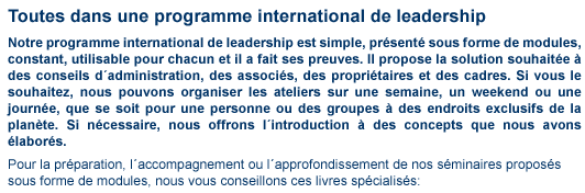 tout dans l'un contenu2 en-haut_droite Toutes dans une programme international de leadership Toutes dans une programme international de leadership Notre programme international de leadership est simple, pr�sent� sous forme de modules, constant, utilisable pour chacun et il a fait ses preuves. Il propose la solution souhait�e � des conseils d�administration, des associ�s, des propri�taires et des cadres. Si vous le souhaitez, nous pouvons organiser les ateliers sur une semaine, un week-end ou une journ�e, que se soit pour une personne ou des groupes � des endroits exclusifs de la plan�te. Si nécessaire, nous offrons l�introduction � des con-cepts que nous avons �labor�s. Pour la pr�paration, l�accompagnement ou l�approfondissement de nos s�minaires propos�s sous forme de modules, nous vous conseillons ces livres sp�cialis�s: