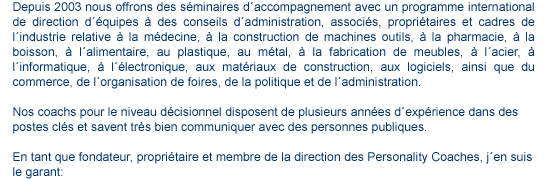 contact contenu1 Depuis 2003 nous offrons des séminaires d'accompagnement avec un programme international de direction d'quipes des conseils d'administration, associés, propriétaires et cadres de l'industrie relative à la médecine, à la construction de machines outils, à la pharmacie, à la boisson, à l'alimentaire, au plastique, au métal, à la fabrication de meubles, à l'acier, à l'informatique, à l'électronique, aux matériaux de construction, aux logiciels, ainsi que du commerce, de l'organisation de foires, de la politique et de l'administration. Nos coachs pour le niveau décisionnel disposent de plusieurs années d'expérience dans des postes clés et savent très bien communiquer avec des personnes publiques. En tant que fondateur, propriétaire et membre de la direction des Personality Coaches, j'en suis le garant: