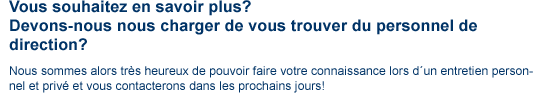 contact contenu2 Vous souhaitez en savoir plus? Devons-nous nous charger de vous trouver du personnel de direction? Nous sommes alors très heureux de pouvoir faire votre connaissance lors d'un entretien personnel et privè et vous contacterons dans les prochains jours!