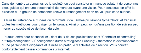 texte de Meneur d'quipe et méthodique de la direction d'quipe Dans de nombreux domaines de la société, on peut constater un manque �clatant de personnes dites guides qui ont une personnalit� de meneurs ayant une vision. Pour beaucoup en effet la direction d�un groupe de personnes rel�ve du management et on ne voit plus cette nuance. Le livre fait r�f�rence aux id�es du r�formateur de l�arm�e prussienne Scharnhorst et transmet toutes les méthodes pour diriger un tel groupe. Ainsi on peut voir qu�une position de suiveur peut mener au succés et ce de facon durable. L�auteur, entra�neur et conseiller - dont deux de ses publications sont "Controller et Controlling" et "Top-Management - �berlegenheit durch strategische F�hrung" - th�matise le d�veloppement d�une personnalit� dirigeante et la mise en pratique d�activit�s de direction. Vous pouvez confortablement passer commande sur internet