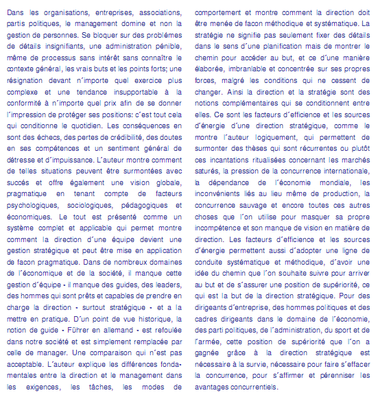 texte livre02 "Top-Management - supériorité grâce � un management stratégique"  - Dans les organisations, entreprises, associations, partis politiques, le management domine et non la gestion de personnes. Se bloquer sur des probléms de détails insignifiants, une administration p�nible, m�me de processus sans int�r�t sans conna�tre le contexte général, les vrais buts et les points forts; une résignation devant n�importe quel exercice plus complexe et une tendance insupportable � la conformité � n�importe quel prix afin de se donner l�impression de protéger ses positions: c�est tout cela qui conditionne le quotidien. Les cons�quences en sont des �checs, des pertes de crédibilité, des doutes en ses compétences et un sentiment général de d�tresse et d�impuissance. L�auteur montre comment de telles situations peuvent �tre surmont�es avec succés et offre également une vision globale, pragmatique en tenant compte de facteurs psychologiques, sociologiques, pédagogiques et économiques. Le tout est pr�sent� comme un syst�me complet et applicable qui permet montre comment la direction d�une équipe devient une gestion stratégique et peut �tre mise en application de facon pragmatique. Dans de nombreux domaines de l�économique et de la société, il manque cette gestion d'quipe - il manque des guides, des leaders, des hommes qui sont pr�ts et capables de prendre en charge la direction - surtout stratégique - et a la mettre en pratique. D�un point de vue historique, la notion de guide - F�hrer en allemand - est refoul�e dans notre société et est simplement remplac�e par celle de manager. Une comparaison qui n�est pas acceptable. L�auteur explique les diff�rences fondamentales entre la direction et le management dans les exigences, les tâches, les modes de comportement et montre comment la direction doit �tre men�e de facon méthodique et systématique. La strat�gie ne signifie pas seulement fixer des détails dans le sens d�une planification mais de montrer le chemin pour acc�der au but, et ce d�une manière �labor�e, imbranlable et concentr�e sur ses propres forces, malgr� les conditions qui ne cessent de changer. Ainsi la direction et la strat�gie sont des notions compl�mentaires qui se conditionnent entre elles. Ce sont les facteurs d�efficience et les sources d��nergie d�une direction stratégique, comme le montre l�auteur logiquement, qui permettent de surmonter des th�ses qui sont r�currentes ou plut�t ces incantations ritualis�es concernant les marchés satur�s, la pression de la concurrence internationale, la d�pendance de l�économie mondiale, les inconv�nients li�s au lieu m�me de production, la concurrence sauvage et encore toutes ces autres choses que l�on utilise pour masquer sa propre incomp�tence et son manque de vision en mati�re de direction. Les facteurs d�efficience et les sources d��nergie permettent aussi d�adopter une ligne de conduite systématique et méthodique, d�avoir une id�e du chemin que l�on souhaite suivre pour arriver au but et de s�assurer une position de supériorité, ce qui est la but de la direction stratégique. Pour des dirigeants d�entreprise, des hommes politiques et des cadres dirigeants dans le domaine de l�économie, des parti politiques, de l�administration, du sport et de l�arm�e, cette position de supériorité que l�on a gagn�e grâce � la direction stratégique est nécessaire � la survie, nécessaire pour faire s�effacer la concurrence, pour s�affirmer et p�renniser les avantages concurrentiels.