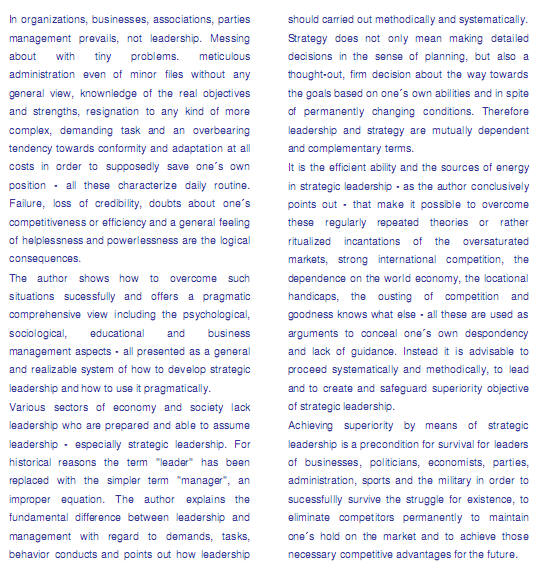 In organizations, businesses, associations, parties management prevails, not leadership. Messing about with tiny problems. meticulous administration even of minor files without any general view, knownledge of the real objectives and strengths, resignation to any kind of more complex, demanding task and an overbearing tendency towards conformity and adaptation at all costs in order to supposedly save ones own position - all these characterize daily routine. Failure, loss of credibility, doubts about ones competitiveness or efficiency and a general feeling of helplessness and powerlessness are the logical consequences. The author shows how to overcome such situations sucessfully and offers a pragmatic comprehensive view including the psychological, sociological, educational and business management aspects - all presented as a general and realizable system of how to develop strategic leadership and how to use it pragmatically.Various sectors of economy and society lack leadership who are prepared and able to assume leadership - especially strategic leadership. For historical reasons the term "leader" has been replaced with the simpler term "manager", an improper equation. The author explains the fundamental difference between leadership and management with regard to demands, tasks, behavior conducts and points out how leadership should carried out methodically and systematically. Strategy does not only mean making detailed decisions in the sense of planning, but also a thought-out, firm decision about the way towards the goals based on ones own abilities and in spite of permanently changing conditions. Therefore leadership and strategy are mutually dependent and complementary terms. It is the efficient ability and the sources of energy in strategic leadership - as the author conclusively points out - that make it possible to overcome these regularly repeated theories or rather ritualized incantations of the oversaturated markets, strong international competition, the dependence on the world economy, the locational handicaps, the ousting of competition and goodness knows what else - all these are used as arguments to conceal ones own despondency and lack of guidance. Instead it is advisable to proceed systematically and methodically, to lead and to create and safeguard superiority objective of strategic leadership. Achieving superiority by means of strategic leadership is a precondition for survival for leaders of businesses, politicians, economists, parties, administration, sports and the military in order to sucessfullly survive the struggle for existence, to eliminate competitors permanently to maintain ones hold on the market and to achieve those necessary competitive advantages for the future.