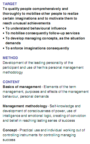 TARGET To qualify people comprehensively and thoroughly to mobilise other people to realize certain imaginations and to motivate them to reach unusual achievements To understand behavioural influence To mobilise consequently follow-up services To develop managing concepts, as the situation demands To enforce imaginations consequently METHOD Development of the leading personality of the participant and use of her/his personal management methodology CONTENT Basics of management - Elements of the term management, purposes and effects of the management behaviour, personal demands Management methodology - Self-knowledge and development of consciousness of power, use of intelligence and emotional logic, creating of conviction and belief in reaching lasting series of success Concept - Practical use and individual working out of controlling instruments for controlling managing success