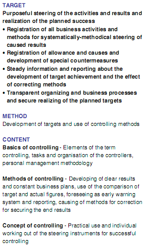 TARGET Purposeful steering of the activities and results and realization of the planned success	Registration of all business activities and methods for systematically-methodical steering of caused results Registration of allowance and causes and development of special countermeasures Steady information and reporting about the development of target achievement and the effect of correcting methods Transparent organizing and business processes and secure realizing of the planned targets METHOD Development of targets and use of controlling methods CONTENTBasics of controlling - Elements of the term controlling, tasks and organisation of the controllers, personal management methodology Methods of controlling - Developing of clear results and constant business plans, use of the comparison of target and actual figures, foreseeing as early warning system and reporting, causing of methods for correction for securing the end results Concept of controlling - Practical use and individual working out of the steering instruments for successful controlling